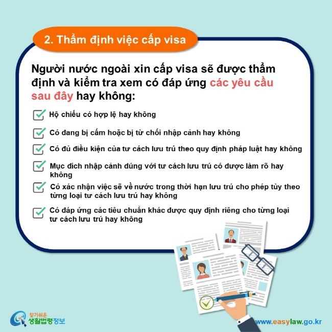 2. Thẩm định việc cấp visa Người nước ngoài xin cấp visa sẽ được thẩm định và kiểm tra xem có đáp ứng các yêu cầu sau đây hay không: Hộ chiếu có hợp lệ hay không Có đang bị cấm hoặc bị từ chối nhập cảnh hay không Có đủ điều kiện của tư cách lưu trú theo quy định pháp luật hay không Mục đích nhập cảnh đúng với tư cách lưu trú có được làm rõ hay không Có xác nhận việc sẽ về nước trong thời hạn lưu trú cho phép tùy theo từng loại tư cách lưu trú hay không Có đáp ứng các tiêu chuẩn khác được quy định riêng cho từng loại tư cách lưu trú hay không